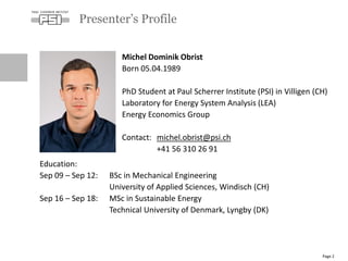 Presenter’s Profile
Page 2
Michel Dominik Obrist
Born 05.04.1989
PhD Student at Paul Scherrer Institute (PSI) in Villigen (CH)
Laboratory for Energy System Analysis (LEA)
Energy Economics Group
Contact: michel.obrist@psi.ch
+41 56 310 26 91
Education:
Sep 09 – Sep 12: BSc in Mechanical Engineering
University of Applied Sciences, Windisch (CH)
Sep 16 – Sep 18: MSc in Sustainable Energy
Technical University of Denmark, Lyngby (DK)
 