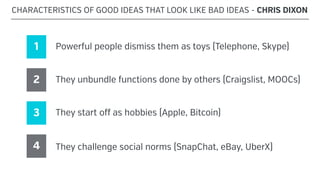 CHARACTERISTICS OF GOOD IDEAS THAT LOOK LIKE BAD IDEAS - CHRIS DIXON
1 Powerful people dismiss them as toys (Telephone, Skype)
2 They unbundle functions done by others (Craigslist, MOOCs)
3 They start off as hobbies (Apple, Bitcoin)
4 They challenge social norms (SnapChat, eBay, UberX)
 