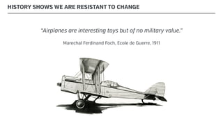 “Airplanes are interesting toys but of no military value.”
Marechal Ferdinand Foch, Ecole de Guerre, 1911
HISTORY SHOWS WE ARE RESISTANT TO CHANGE
 