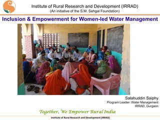 Institute of Rural Research and Development (IRRAD)
                              (An initiative of the S.M. Sehgal Foundation)

Inclusion & Empowerment for Women-led Water Management




                                                                                          Salahuddin Saiphy
                                                                               Program Leader- Water Management
                                                                                                IRRAD, Gurgaon
                    Together, We Empower Rural India
      Institute Of Rural Research & Development
            (An initiative of S M Sehgal Foundation)
                               Institute of Rural Research and Development (IRRAD)
 
