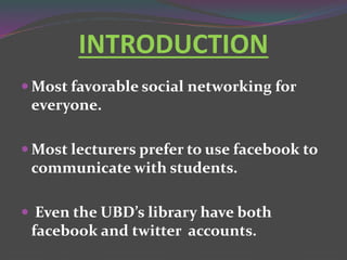 INTRODUCTION
 Most favorable social networking for
everyone.
 Most lecturers prefer to use facebook to
communicate with students.
 Even the UBD’s library have both
facebook and twitter accounts.
 