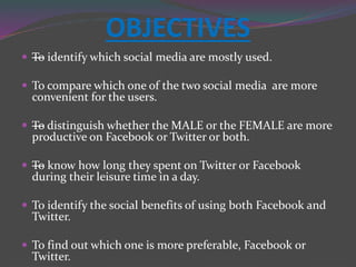 OBJECTIVES
 —To identify which social media are mostly used.
 To compare which one of the two social media are more
convenient for the users.
 —To distinguish whether the MALE or the FEMALE are more
productive on Facebook or Twitter or both.
 —To know how long they spent on Twitter or Facebook
during their leisure time in a day.
 To identify the social benefits of using both Facebook and
Twitter.
 To find out which one is more preferable, Facebook or
Twitter.
 