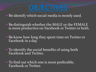OBJECTIVES
 —To identify which social media is mostly used.
 —To distinguish whether the MALE or the FEMALE
is more productive on Facebook or Twitter or both.
 —To know how long they spent time on Twitter or
Facebook in a day.
 To identify the social benefits of using both
Facebook and Twitter.
 To find out which one is more preferable,
Facebook or Twitter.
 