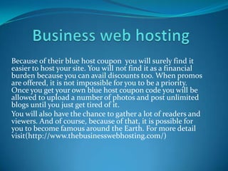 Because of their blue host coupon you will surely find it
easier to host your site. You will not find it as a financial
burden because you can avail discounts too. When promos
are offered, it is not impossible for you to be a priority.
Once you get your own blue host coupon code you will be
allowed to upload a number of photos and post unlimited
blogs until you just get tired of it.
You will also have the chance to gather a lot of readers and
viewers. And of course, because of that, it is possible for
you to become famous around the Earth. For more detail
visit(http://www.thebusinesswebhosting.com/)
 