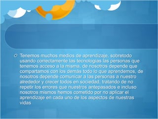 Tenemos muchos medios de aprendizaje, sobretodo
usando correctamente las tecnologías las personas que
tenemos acceso a la misma, de nosotros depende que
compartamos con los demás todo lo que aprendemos, de
nosotros depende comunicar a las personas a nuestro
alrededor y crecer todos en sociedad, tratando de no
repetir los errores que nuestros antepasados e incluso
nosotros mismos hemos cometido por no aplicar el
aprendizaje en cada uno de los aspectos de nuestras
vidas
 