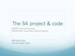 The S4 project & code 
OWNER: Raphael Bonaque 
PRESENTER: Juan Álvaro Muñoz Naranjo 
OAK Code Days 
16-18 October 2014 
 