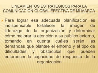 LINEAMIENTOS ESTRATEGICOS PARA LA 
COMUNICACIÓN GLOBAL EFECTIVA DE MI MARCA 
 Para lograr esa adecuada planificación es 
indispensable fortalecer la imagen de 
liderazgo de la organización y determinar 
cómo mejorar la atención a su público externo, 
tomando en cuenta cuáles serán las 
demandas que plantee el entorno y el tipo de 
dificultades y obstáculos que pueden 
entorpecer la capacidad de respuesta de la 
organización. 
 