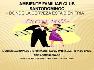 AMBIENTE FAMILIAR CLUB 
SANTODOMINGO 
 DONDE LA CERVEZA ESTA BIEN FRIA 
LICORES NACIONALES E IMPORTADOS, TASCA, PARRILLAS, PISTA DE BAILE, 
AIRE ACONDICIONADO 
ABIERTO: DE MARTES A SABADO EN EL HORARIO: DE 4:00 A 2:00 AM 
