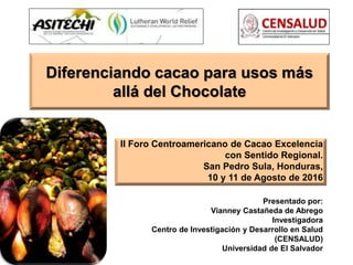 Diferenciando cacao para usos más
allá del Chocolate
II Foro Centroamericano de Cacao Excelencia
con Sentido Regional.
San Pedro Sula, Honduras,
10 y 11 de Agosto de 2016
Presentado por:
Vianney Castañeda de Abrego
Investigadora
Centro de Investigación y Desarrollo en Salud
(CENSALUD)
Universidad de El Salvador
 