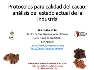 Protocolos para calidad del cacao:
análisis del estado actual de la
industria
D.A. Sukha (PhD)
Centro de Investigación sobre el Cacao
Universidad de las Antillas
San Agustín
http://www.cocoacentre.com;
http://www.cacaocentre.com.
II Foro Centroamericano de Cacao 2016
Hotel Copantl, San Pedro Sula, Honduras
10 y 11 de agosto del 2016
 