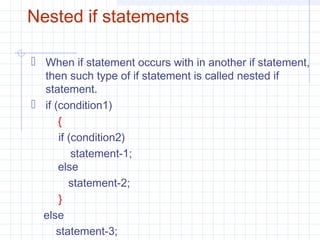 Nested if statements
 When if statement occurs with in another if statement,
then such type of if statement is called nested if
statement.
 if (condition1)
{
if (condition2)
statement-1;
else
statement-2;
}
else
statement-3;
 