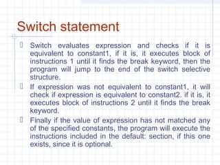 Switch statement
 Switch evaluates expression and checks if it is
equivalent to constant1, if it is, it executes block of
instructions 1 until it finds the break keyword, then the
program will jump to the end of the switch selective
structure.
 If expression was not equivalent to constant1, it will
check if expression is equivalent to constant2. if it is, it
executes block of instructions 2 until it finds the break
keyword.
 Finally if the value of expression has not matched any
of the specified constants, the program will execute the
instructions included in the default: section, if this one
exists, since it is optional.
 