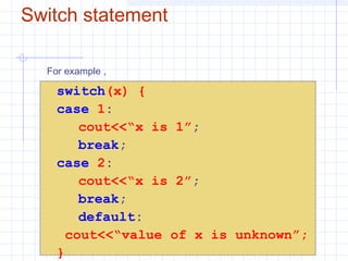 Switch statement
switch(x) {
case 1:
cout<<“x is 1”;
break;
case 2:
cout<<“x is 2”;
break;
default:
cout<<“value of x is unknown”;
}
For example ,
 