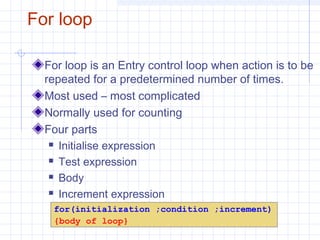 For loop
For loop is an Entry control loop when action is to be
repeated for a predetermined number of times.
Most used – most complicated
Normally used for counting
Four parts
 Initialise expression
 Test expression
 Body
 Increment expression
for(initialization ;condition ;increment)
{body of loop}
 