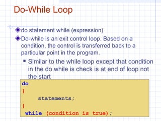 Do-While Loop
do statement while (expression)
Do-while is an exit control loop. Based on a
condition, the control is transferred back to a
particular point in the program.
 Similar to the while loop except that condition
in the do while is check is at end of loop not
the start
do
{
statements;
}
while (condition is true);
 
