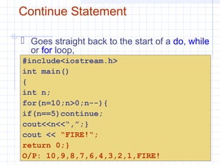 Continue Statement
 Goes straight back to the start of a do, while
or for loop,
#include<iostream.h>
int main()
{
int n;
for(n=10;n>0;n--){
if(n==5)continue;
cout<<n<<“,”;}
cout << “FIRE!“;
return 0;}
O/P: 10,9,8,7,6,4,3,2,1,FIRE!
 