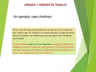 JORNADA Y HORARIO DE TRABAJO
Existe una doctrina jurisprudencial de nuestra Corte Suprema
que ratifica que los choferes no tienen derecho al pago de horas
extras al realizar un trabajo que mezcla lapsos de actividad e
inactividad.
La inactividad, según la Corte Suprema, ni siquiera implica no
trabajar o no hacer nada (es claro que eso sí sería inactividad)
sino que basta que el esfuerzo o intensidad para el trabajo sea
menor en comparación con otras labores.
Un ejemplo, caso choferes:
 