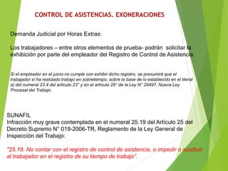 CONTROL DE ASISTENCIAS. EXONERACIONES
Demanda Judicial por Horas Extras:
Los trabajadores – entre otros elementos de prueba- podrán solicitar la
exhibición por parte del empleador del Registro de Control de Asistencia.
Si el empleador en el juicio no cumple con exhibir dicho registro, se presumirá que el
trabajador sí ha realizado trabajo en sobretiempo, sobre la base de lo establecido en el literal
a) del numeral 23.4 del artículo 23° y en el artículo 29° de la Ley N° 29497, Nueva Ley
Procesal del Trabajo.
SUNAFIL
Infracción muy grave contemplada en el numeral 25.19 del Artículo 25 del
Decreto Supremo N° 019-2006-TR, Reglamento de la Ley General de
Inspección del Trabajo:
"25.19. No contar con el registro de control de asistencia, o impedir o sustituir
al trabajador en el registro de su tiempo de trabajo”.
 