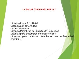 LICENCIAS CONCEDIDAS POR LEY
Licencia Pre y Post Natal
Licencia por paternidad
Licencia Sindical
Licencia Miembros del Comité de Seguridad
Licencia para desempeñar cargos cívicos
Licencia para atender familiares en enfermedad
terminal.
 