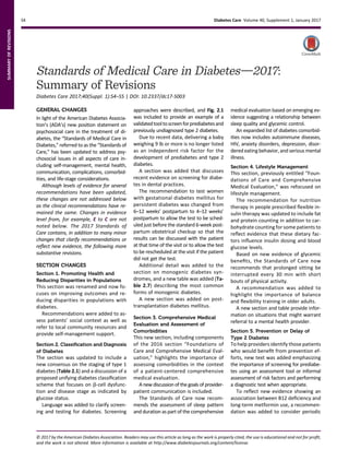 Standards of Medical Care in Diabetesd2017:
Summary of Revisions
Diabetes Care 2017;40(Suppl. 1):S4–S5 | DOI: 10.2337/dc17-S003
GENERAL CHANGES
In light of the American Diabetes Associa-
tion’s (ADA’s) new position statement on
psychosocial care in the treatment of di-
abetes, the “Standards of Medical Care in
Diabetes,” referred to as the “Standards of
Care,” has been updated to address psy-
chosocial issues in all aspects of care in-
cluding self-management, mental health,
communication, complications, comorbid-
ities, and life-stage considerations.
Although levels of evidence for several
recommendations have been updated,
these changes are not addressed below
as the clinical recommendations have re-
mained the same. Changes in evidence
level from, for example, E to C are not
noted below. The 2017 Standards of
Care contains, in addition to many minor
changes that clarify recommendations or
reﬂect new evidence, the following more
substantive revisions.
SECTION CHANGES
Section 1. Promoting Health and
Reducing Disparities in Populations
This section was renamed and now fo-
cuses on improving outcomes and re-
ducing disparities in populations with
diabetes.
Recommendations were added to as-
sess patients’ social context as well as
refer to local community resources and
provide self-management support.
Section 2. Classiﬁcation and Diagnosis
of Diabetes
The section was updated to include a
new consensus on the staging of type 1
diabetes (Table 2.1) and a discussion of a
proposed unifying diabetes classiﬁcation
scheme that focuses on b-cell dysfunc-
tion and disease stage as indicated by
glucose status.
Language was added to clarify screen-
ing and testing for diabetes. Screening
approaches were described, and Fig. 2.1
was included to provide an example of a
validatedtooltoscreenforprediabetesand
previously undiagnosed type 2 diabetes.
Due to recent data, delivering a baby
weighing 9 lb or more is no longer listed
as an independent risk factor for the
development of prediabetes and type 2
diabetes.
A section was added that discusses
recent evidence on screening for diabe-
tes in dental practices.
The recommendation to test women
with gestational diabetes mellitus for
persistent diabetes was changed from
6–12 weeks’ postpartum to 4–12 weeks’
postpartum to allow the test to be sched-
uled just before the standard 6-week post-
partum obstetrical checkup so that the
results can be discussed with the patient
at that time of the visit or to allow the test
to be rescheduled at the visit if the patient
did not get the test.
Additional detail was added to the
section on monogenic diabetes syn-
dromes, and a new table was added (Ta-
ble 2.7) describing the most common
forms of monogenic diabetes.
A new section was added on post-
transplantation diabetes mellitus.
Section 3. Comprehensive Medical
Evaluation and Assessment of
Comorbidities
This new section, including components
of the 2016 section “Foundations of
Care and Comprehensive Medical Eval-
uation,” highlights the importance of
assessing comorbidities in the context
of a patient-centered comprehensive
medical evaluation.
A new discussion of the goals of provider-
patient communication is included.
The Standards of Care now recom-
mends the assessment of sleep pattern
and duration as part of the comprehensive
medical evaluation based on emerging ev-
idence suggesting a relationship between
sleep quality and glycemic control.
An expanded list of diabetes comorbid-
ities now includes autoimmune diseases,
HIV, anxiety disorders, depression, disor-
dered eating behavior, and serious mental
illness.
Section 4. Lifestyle Management
This section, previously entitled “Foun-
dations of Care and Comprehensive
Medical Evaluation,” was refocused on
lifestyle management.
The recommendation for nutrition
therapy in people prescribed ﬂexible in-
sulin therapy was updated to include fat
and protein counting in addition to car-
bohydrate counting for some patients to
reﬂect evidence that these dietary fac-
tors inﬂuence insulin dosing and blood
glucose levels.
Based on new evidence of glycemic
beneﬁts, the Standards of Care now
recommends that prolonged sitting be
interrupted every 30 min with short
bouts of physical activity.
A recommendation was added to
highlight the importance of balance
and ﬂexibility training in older adults.
A new section and table provide infor-
mation on situations that might warrant
referral to a mental health provider.
Section 5. Prevention or Delay of
Type 2 Diabetes
To help providers identify those patients
who would beneﬁt from prevention ef-
forts, new text was added emphasizing
the importance of screening for prediabe-
tes using an assessment tool or informal
assessment of risk factors and performing
a diagnostic test when appropriate.
To reﬂect new evidence showing an
association between B12 deﬁciency and
long-term metformin use, a recommen-
dation was added to consider periodic
© 2017 by the American Diabetes Association. Readers may use this article as long as the work is properly cited, the use is educational and not for proﬁt,
and the work is not altered. More information is available at http://www.diabetesjournals.org/content/license.
S4 Diabetes Care Volume 40, Supplement 1, January 2017
SUMMARYOFREVISIONS
 