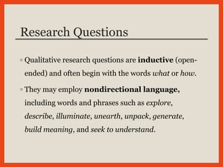 Research Questions
◦ Qualitative research questions are inductive (open-
ended) and often begin with the words what or how.
◦ They may employ nondirectional language,
including words and phrases such as explore,
describe, illuminate, unearth, unpack, generate,
build meaning, and seek to understand.
 