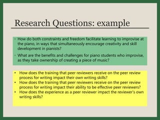 Research Questions: example
◦ How do both constraints and freedom facilitate learning to improvise at
the piano, in ways that simultaneously encourage creativity and skill
development in pianists?
◦ What are the benefits and challenges for piano students who improvise,
as they take ownership of creating a piece of music?
• How does the training that peer reviewers receive on the peer review
process for writing impact their own writing skills?
• How does the training that peer reviewers receive on the peer review
process for writing impact their ability to be effective peer reviewers?
• How does the experience as a peer reviewer impact the reviewer’s own
writing skills?
 