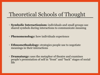 Theoretical Schools of Thought
◦ Symbolic Interactionism: individuals and small groups use
shared symbols during interactions to communicate meaning
◦ Phenomenology: how individuals experience
◦ Ethnomethodology: strategies people use to negotiate
meanings in their interactions
◦ Dramaturgy: uses the metaphor of theatre and examines
people’s presentation of self in “front” and “back” stages of social
life
 