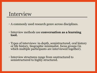 Interview
◦ A commonly used research genre across disciplines.
◦ Interview methods use conversation as a learning
tool.
◦ Types of interviews: in-depth, semistructured, oral history
or life history, biographic minimalist, focus groups (in
which multiple participants are interviewed together).
◦ Interview structures range from unstructured to
semistructured to highly structured.
 