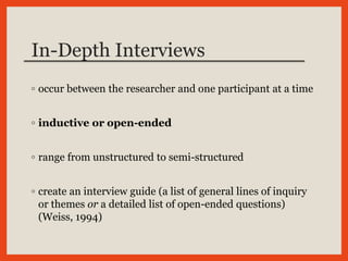 In-Depth Interviews
◦ occur between the researcher and one participant at a time
◦ inductive or open-ended
◦ range from unstructured to semi-structured
◦ create an interview guide (a list of general lines of inquiry
or themes or a detailed list of open-ended questions)
(Weiss, 1994)
 