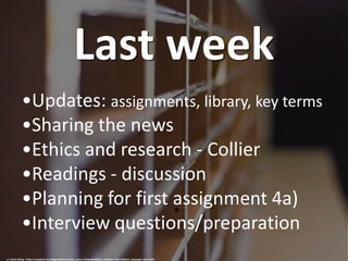 Last week
cc: Kevin Wong - https://unsplash.com/@goodchinese?utm_source=haikudeck&utm_medium=referral&utm_campaign=api-credit
•Updates: assignments, library, key terms
•Sharing the news
•Ethics and research - Collier
•Readings - discussion
•Planning for first assignment 4a)
•Interview questions/preparation
 