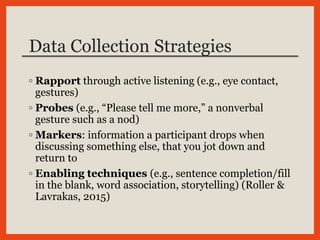 Data Collection Strategies
◦ Rapport through active listening (e.g., eye contact,
gestures)
◦ Probes (e.g., “Please tell me more,” a nonverbal
gesture such as a nod)
◦ Markers: information a participant drops when
discussing something else, that you jot down and
return to
◦ Enabling techniques (e.g., sentence completion/fill
in the blank, word association, storytelling) (Roller &
Lavrakas, 2015)
 