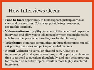 How Interviews Occur
◦ Face-to-face: opportunity to build rapport, pick up on visual
cues, and use gestures. Not always possible (e.g., resources,
geographic location).
◦ Video-conferencing /Skype: many of the benefits of in-person
interviews and allow you to talk to people whom you might not be
able to reach in person because they are located far away.
◦ Telephone: eliminate communication through gestures; can still
ask probing questions and pick up on verbal markers.
◦ E-mail (written): no verbal or physical cues. Allow you to
interview people in disparate locations, to allow participants more
time to respond to questions thoughtfully, and may be appropriate
for research on sensitive topics. Result in more highly structured
interviews.
 