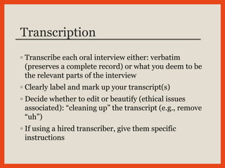 Transcription
◦ Transcribe each oral interview either: verbatim
(preserves a complete record) or what you deem to be
the relevant parts of the interview
◦ Clearly label and mark up your transcript(s)
◦ Decide whether to edit or beautify (ethical issues
associated): “cleaning up” the transcript (e.g., remove
“uh”)
◦ If using a hired transcriber, give them specific
instructions
 