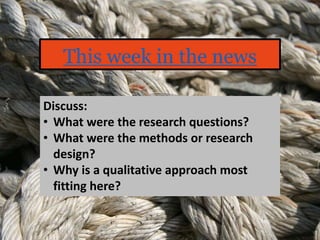 This week in the news
Discuss:
• What were the research questions?
• What were the methods or research
design?
• Why is a qualitative approach most
fitting here?
 