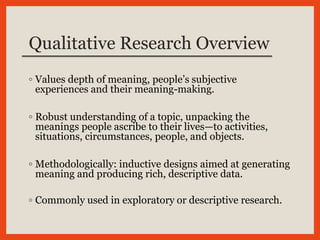 Qualitative Research Overview
◦ Values depth of meaning, people’s subjective
experiences and their meaning-making.
◦ Robust understanding of a topic, unpacking the
meanings people ascribe to their lives—to activities,
situations, circumstances, people, and objects.
◦ Methodologically: inductive designs aimed at generating
meaning and producing rich, descriptive data.
◦ Commonly used in exploratory or descriptive research.
 
