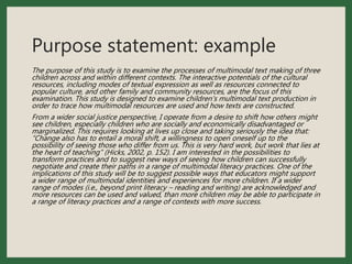 Purpose statement: example
The purpose of this study is to examine the processes of multimodal text making of three
children across and within different contexts. The interactive potentials of the cultural
resources, including modes of textual expression as well as resources connected to
popular culture, and other family and community resources, are the focus of this
examination. This study is designed to examine children's multimodal text production in
order to trace how multimodal resources are used and how texts are constructed.
From a wider social justice perspective, I operate from a desire to shift how others might
see children, especially children who are socially and economically disadvantaged or
marginalized. This requires looking at lives up close and taking seriously the idea that:
“Change also has to entail a moral shift, a willingness to open oneself up to the
possibility of seeing those who differ from us. This is very hard work, but work that lies at
the heart of teaching” (Hicks, 2002, p. 152). I am interested in the possibilities to
transform practices and to suggest new ways of seeing how children can successfully
negotiate and create their paths in a range of multimodal literacy practices. One of the
implications of this study will be to suggest possible ways that educators might support
a wider range of multimodal identities and experiences for more children. If a wider
range of modes (i.e., beyond print literacy – reading and writing) are acknowledged and
more resources can be used and valued, than more children may be able to participate in
a range of literacy practices and a range of contexts with more success.
 