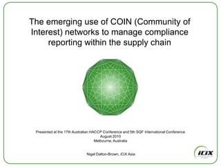 The emerging use of COIN (Community of Interest) networks to manage compliance reporting within the supply chain Presented at the 17th Australian HACCP Conference and 5th SQF International Conference August 2010 Melbourne, Australia Nigel Dalton-Brown, iCiX Asia 