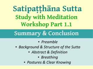 Satipaṭṭhāna Sutta
Study with Meditation
  Workshop Part 1.1
Summary & Conclusion
               ●Preamble
●   Background & Structure of the Sutta
         ● Abstract & Definition

              ● Breathing

      ● Postures & Clear Knowing
                                          1
 