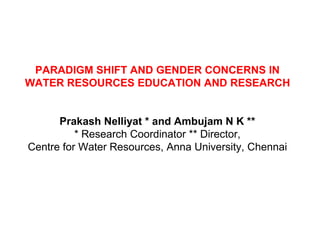 PARADIGM SHIFT AND GENDER CONCERNS IN
WATER RESOURCES EDUCATION AND RESEARCH


      Prakash Nelliyat * and Ambujam N K **
          * Research Coordinator ** Director,
Centre for Water Resources, Anna University, Chennai
 