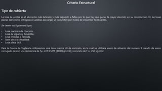 Criterio Estructural
Tipo de cubierta
La losa de azotea es el elemento más delicado y más expuesto a fallas por lo que hay que poner la mayor atención en su construcción. En las losas
planas tales como entrepisos o azoteas las cargas se transmiten por medio de esfuerzos flexionantes.
Se tienen los siguientes tipos:
• Losa maciza o de concreto.
• Losa de vigueta y bovedilla.
• Losa reticular o nervada.
• Steel deck o Metaldeck.
• Losa placa fácil.
Para la Caseta de Vigilancia utilizaremos una Losa maciza o0 de concreto, en la cual se utiilzara acero de refuerzo del numero 3, siendo de acero
corrugado de con una resistencia de fy= 411.9 MPA (4200 kg/cm2) y concreto de f´c= 250 kg/cm2.
 