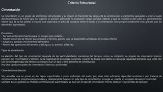 Criterio Estructural
Cimentación
La cimentación es un grupo de elementos estructurales y su misión es transmitir las cargas de la construcción o elementos apoyados a este al suelo
distribuyéndolas de forma que no superen su presión admisible ni produzcan cargas zonales. Debido a que la resistencia del suelo es, generalmente,
menor que la de los pilares o muros que soportará, el área de contacto entre el suelo y la cimentación será proporcionalmente más grande que los
elementos soportados.
Propósitos:
• Ser suficientemente fuertes para no romper por cortante.
• Resistir esfuerzos de flexión que produce el terreno, para lo cual se dispondrán armaduras en su cara inferior.
• Adaptar a posibles movimientos del terreno.
• Resistir las agresiones del terreno y del agua y su presión, si las hay.
Tipos de cimentación
La elección del tipo de cimentación depende de las particularidades mecánicas del terreno, como su cohesión, su ángulo de rozamiento interno,
posición del nivel freático y también de la magnitud de las cargas existentes. A partir de todos esos datos se calcula la capacidad portante, que junto con
con la homogeneidad del terreno aconsejan usar un tipo u otro diferente de cimentación.
Hay dos tipos principales de cimentación: directas y profundas.
Cimentaciones directas:
Son aquellas que se posan en las capas superficiales o poco profundas del suelo, por tener éste suficiente capacidad portante o por tratarse de
construcciones de importancia secundaria y relativamente livianas. En este tipo de cimentación, la carga se reparte en un plano de apoyo horizontal.
Siempre que es posible se emplean cimentaciones superficiales, ya que son el tipo de cimentación menos costoso y más simple de ejecutar.
 