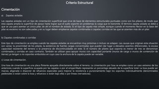 Criterio Estructural
Cimentación
a) Zapatas aisladas
Las zapatas aisladas son un tipo de cimentación superficial que sirve de base de elementos estructurales puntuales como son los pilares; de modo que
esta zapata amplía la superficie de apoyo hasta lograr que el suelo soporte sin problemas la carga que le transmite. El término zapata aislada se debe a
que se usa para asentar un único pilar, de ahí el nombre de aislada. Es el tipo de zapata más simple, aunque cuando el momento flector en la base del
pilar es excesivo no son adecuadas y en su lugar deben emplearse zapatas combinadas o zapatas corridas en las que se asienten más de un pilar.
b) Zapatas combinadas o corridas
Este tipo de cimentación se emplea cuando las zapatas aisladas se encuentran muy próximas o incluso se solapan. Las causas que originan esta situación
son varias: la proximidad de los pilares, la existencia de fuertes cargas concentradas que pueden dar lugar a elevados asientos diferenciales, la escasa
capacidad resistente del terreno o la presencia de discontinuidades en este. Si el número de pilares que soporta es menor de tres se denominan
combinadas y corridas en caso contrario. También se utilizan para apoyar muros con capacidad portante (muros de carga o muros de contención de
tierras) ya tengan o no soportes embutidos en cuyo caso la anchura de la zapata puede ser variable.
c) Losas de cimentación.
Una losa de cimentación es una placa flotante apoyada directamente sobre el terreno. La cimentación por losa se emplea como un caso extremo de los
anteriores cuando la superficie ocupada por las zapatas o por el emparrillado represente un porcentaje elevado de la superficie total. La losa puede ser
maciza, aligerada o disponer de refuerzos especiales para mejorar la resistencia a punzonamiento bajo los soportes individualmente (denominados
pedestales si están sobre la losa y refuerzos si están bajo ella) o por líneas (nervaduras).
 