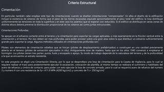 Criterio Estructural
Cimentación
En particular, también cabe emplear este tipo de cimentaciones cuando se diseñan cimentaciones “compensadas”. En ellas el diseño de la edificación
incluye la existencia de sótanos de forma que el peso de las tierras excavadas equivale aproximadamente al peso total del edificio; la losa distribuye
uniformemente las tensiones en toda la superficie y en este caso los asientos que se esperan son reducidos. Si el edificio se distribuye en varias zonas de
distinta altura deberá preverse la distribución proporcional de los sótanos así como juntas estructurales.
Cimentaciones Profundas:
Se apoyan en el esfuerzo cortante entre el terreno y la cimentación para soportar las cargas aplicadas, o más exactamente en la fricción vertical entre la
cimentación y el terreno. Por eso deben ser más profundas, para poder proveer sobre una gran área sobre la que distribuir un esfuerzo suficientemente
grande para soportar la carga. Algunos métodos utilizados en cimentaciones profundas son:
Pilotes: son elementos de cimentación esbeltos que se hincan (pilotes de desplazamiento prefabricados) o construyen en una cavidad previamente
abierta en el terreno (pilotes de extracción ejecutados in situ). Antiguamente eran de madera, hasta que en los años 1940 comenzó a emplearse el
hormigón. Los pilotes tienen tres partes: punta, fuste y encepado o apoyo. Su modo de trabajo depende de la naturaleza del terreno y de la profundidad
a la que se encuentre un estrato resistente.
En este proyecto se eligió una Cimentación Directa, por lo que se desarrollara una losa de cimentación para la Caseta de Vigilancia, para lo cual se
requiere realizar el trazo para posteriormente ejecutar la excavación, colocación de plantilla, al mismo tiempo se realizara el suministro y habilitado del
acero de refuerzo y cimbra de contacto, para poder con esto ejecutar la losa de concreto armado, para lo cual se requerirá acero de refuerzo del numero
3 y numero 4 con una resistencia de fy= 411.9 MPA (4200 kg/cm2) y concreto de f´c= 250 kg/cm2
 