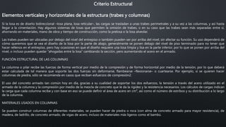 Criterio Estructural
Elementos verticales y horizontales de la estructura (trabes y columnas)
Si la losa es de diseño bidireccional –losa plana, losa reticular–, las cargas se trasladan a unas trabes perimetrales y a su vez a las columnas, y así hasta
llegar a la cimentación. Hay algunos sistemas de losas que permiten la omisión de trabes, o en su caso que las trabes sean más separadas entre sí,
ahorrando en materiales, mano de obra y tiempo de construcción, como la prelosa o la losa alveolar.
Las trabes pueden ser ubicadas por debajo del nivel del entrepiso o también pueden ser por arriba del nivel, sin afectar su función. Su uso dependerá de
cómo queremos que se vea el diseño de la losa por la parte de abajo, generalmente se ponen debajo del nivel de piso terminado para no tener que
hacer rellenos en el entrepiso, pero hay ocasiones en que el diseño requiere una losa limpia y lisa en la parte inferior, por lo que se ponen por arriba del
nivel, o incluso pueden quedar “ahogadas entre la losa” cambiando la sección, pero aumentando el acero en el armado.
FUNCIÓN ESTRUCTURAL DE LAS COLUMNAS
La columna o pilar recibe las fuerzas de forma vertical por medio de la compresión y de forma horizontal por medio de la tensión, por lo que deberá
estar calculada de tal manera que soporte las dos fuerzas sin deformarse, flambearse –flexionarse– o cuartearse. Por ejemplo, si se quieren hacer
columnas de piedra, sólo se recomienda en casos que reciban esfuerzos de compresión2.
El uso del concreto armado tan común hoy en día, gracias a su cualidad de soportar los dos esfuerzos, la tensión a través del acero utilizado en el
armado de la columna y la compresión por medio de la mezcla de concreto que le da la rigidez y la resistencia necesarios. Los cálculos de cargas indican
la carga que cada columna recibe y con base en eso se puede definir el área de acero en cm², así como el número de estribos y su distribución a lo largo
de la columna.
MATERIALES USADOS EN COLUMNAS
Se pueden construir columnas de diferentes materiales, se pueden hacer de piedra o roca (con alma de concreto armado para mayor resistencia), de
madera, de ladrillo, de concreto armado, de vigas de acero, incluso de materiales más ligeros como el bambú.
 