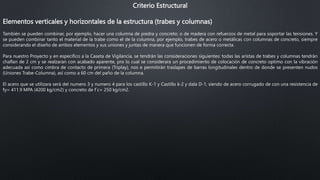 Criterio Estructural
Elementos verticales y horizontales de la estructura (trabes y columnas)
También se pueden combinar, por ejemplo, hacer una columna de piedra y concreto; o de madera con refuerzos de metal para soportar las tensiones. Y
se pueden combinar tanto el material de la trabe como el de la columna, por ejemplo, trabes de acero o metálicas con columnas de concreto, siempre
considerando el diseño de ambos elementos y sus uniones y juntas de manera que funcionen de forma correcta.
Para nuestro Proyecto y en especifico a la Caseta de Vigilancia, se tendrán las consideraciones siguientes: todas las aristas de trabes y columnas tendrán
chaflan de 2 cm y se realzaran con acabado aparente, pro lo cual se considerara un procedimiento de colocación de concreto optimo con la vibración
adecuada así como cimbra de contacto de primera (Triplay), nos e permitirán traslapes de barras longitudinales dentro de donde se presenten nudos
(Uniones Trabe-Columna), así como a 60 cm del paño de la columna.
El acero que se utilizara será del numero 3 y numero 4 para los castillo K-1 y Castillo k-2 y dala D-1, siendo de acero corrugado de con una resistencia de
fy= 411.9 MPA (4200 kg/cm2) y concreto de f´c= 250 kg/cm2.
 