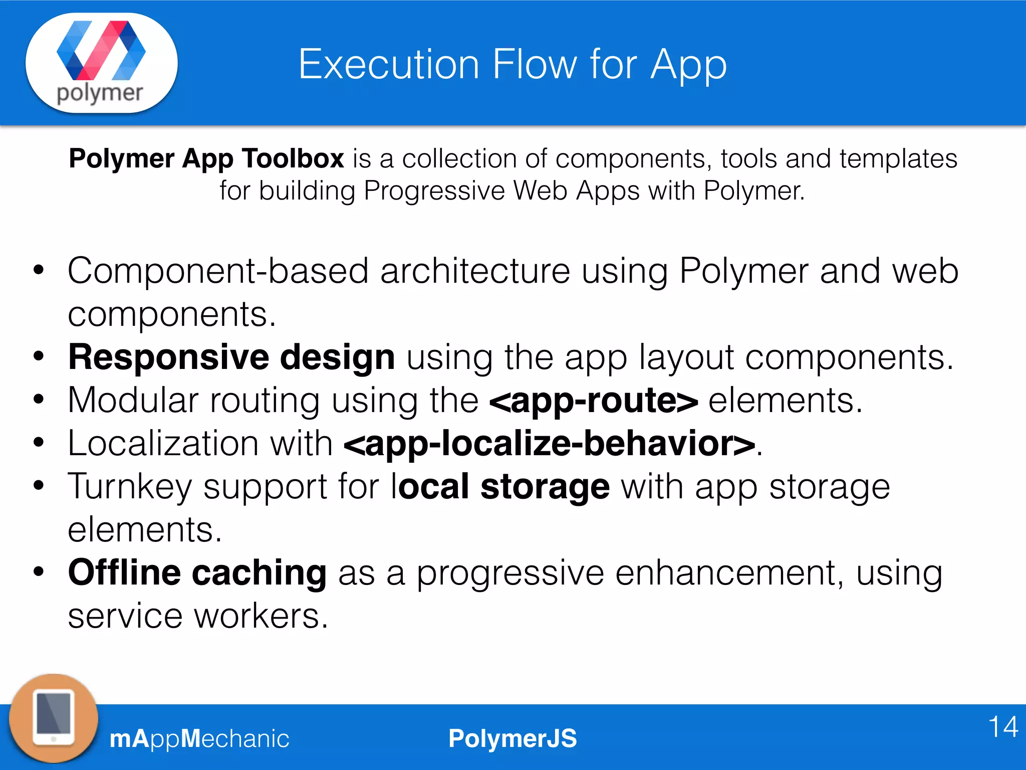 PolymerJSmAppMechanic
Execution Flow for App
14
Polymer App Toolbox is a collection of components, tools and templates
for building Progressive Web Apps with Polymer.
• Component-based architecture using Polymer and web
components.
• Responsive design using the app layout components.
• Modular routing using the <app-route> elements.
• Localization with <app-localize-behavior>.
• Turnkey support for local storage with app storage
elements.
• Ofﬂine caching as a progressive enhancement, using
service workers.
 