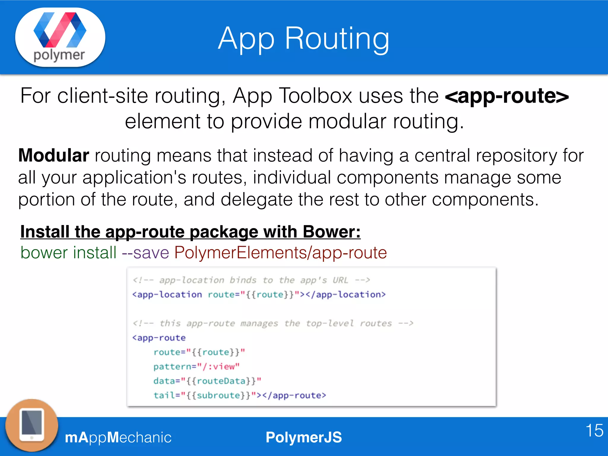 PolymerJSmAppMechanic
App Routing
15
For client-site routing, App Toolbox uses the <app-route>
element to provide modular routing.
Modular routing means that instead of having a central repository for
all your application's routes, individual components manage some
portion of the route, and delegate the rest to other components.
Install the app-route package with Bower:
bower install --save PolymerElements/app-route
 