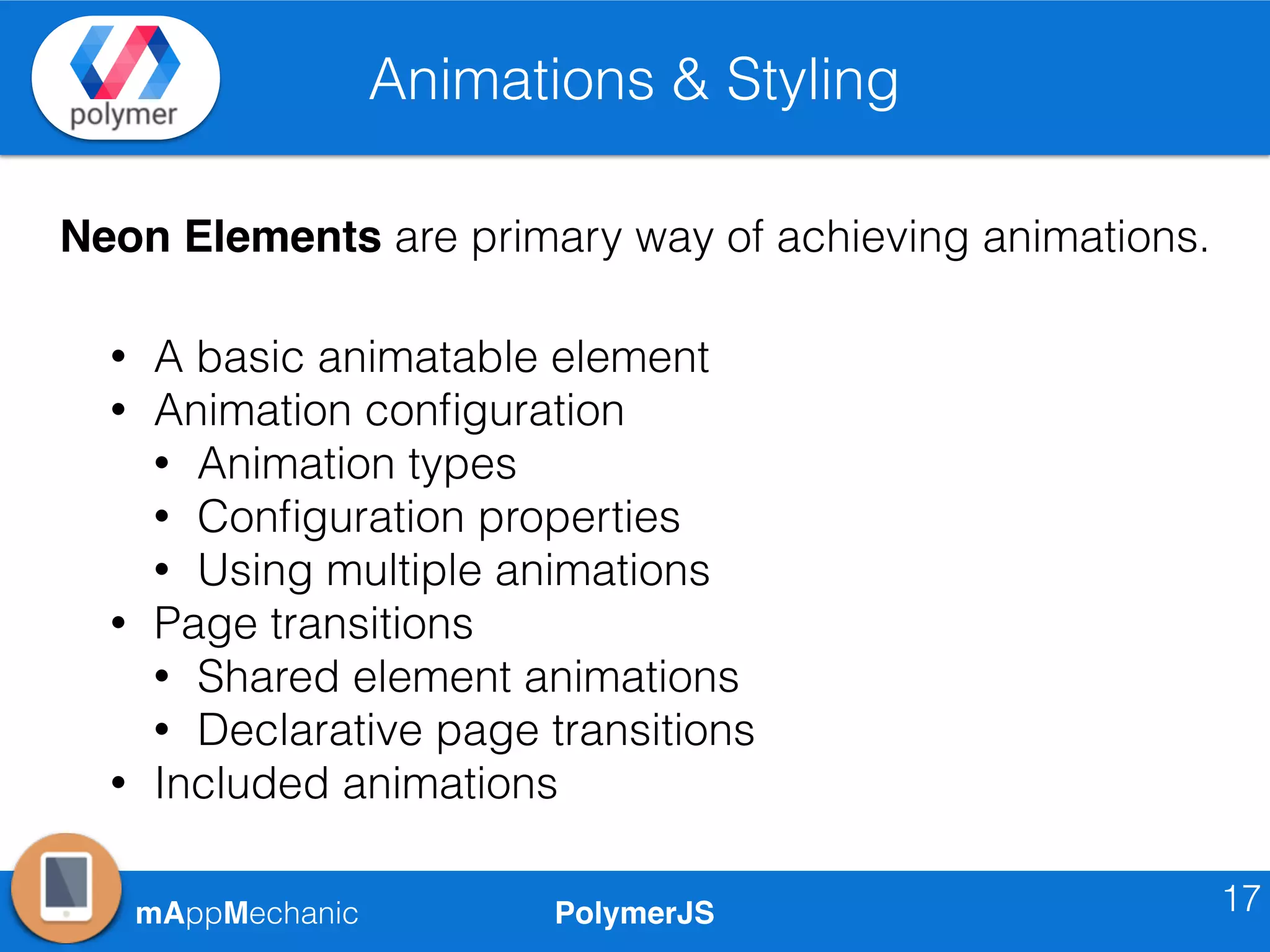 PolymerJSmAppMechanic
Animations & Styling
17
Neon Elements are primary way of achieving animations.
• A basic animatable element
• Animation conﬁguration
• Animation types
• Conﬁguration properties
• Using multiple animations
• Page transitions
• Shared element animations
• Declarative page transitions
• Included animations
 