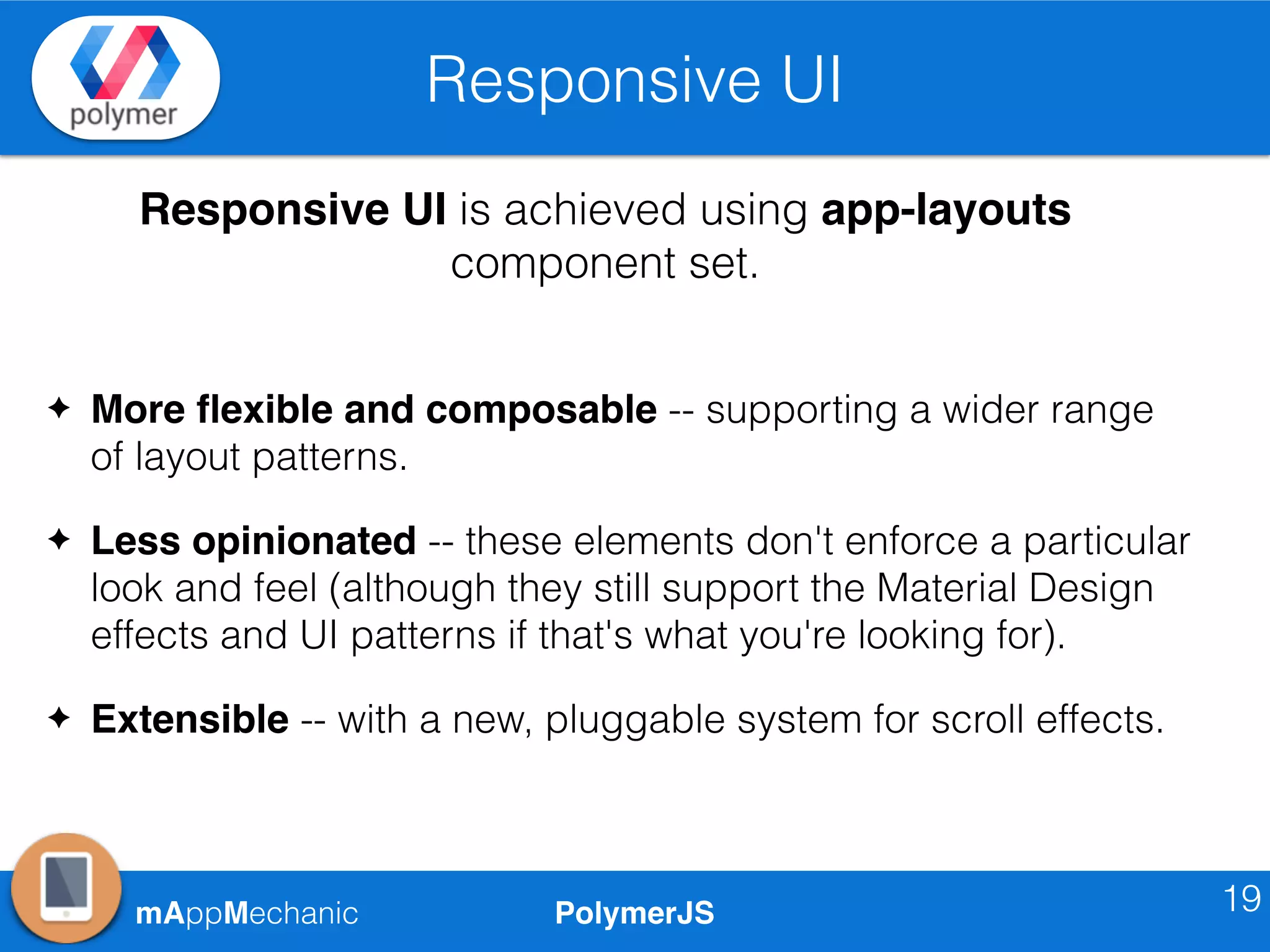 PolymerJSmAppMechanic
Responsive UI
19
Responsive UI is achieved using app-layouts
component set.
✦ More ﬂexible and composable -- supporting a wider range
of layout patterns.
✦ Less opinionated -- these elements don't enforce a particular
look and feel (although they still support the Material Design
effects and UI patterns if that's what you're looking for).
✦ Extensible -- with a new, pluggable system for scroll effects.
 