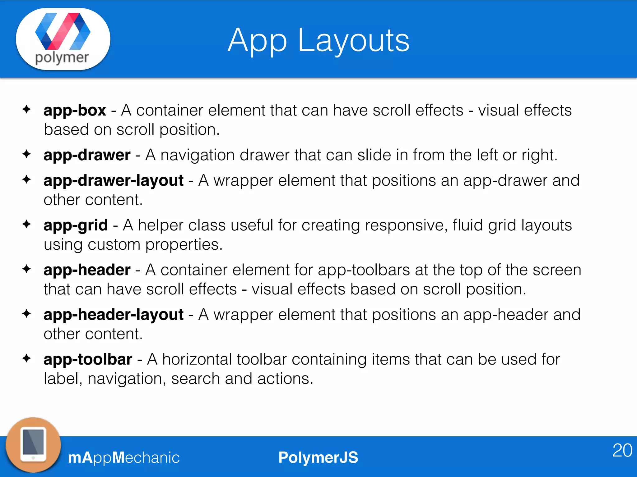 PolymerJSmAppMechanic
App Layouts
20
✦ app-box - A container element that can have scroll effects - visual effects
based on scroll position.
✦ app-drawer - A navigation drawer that can slide in from the left or right.
✦ app-drawer-layout - A wrapper element that positions an app-drawer and
other content.
✦ app-grid - A helper class useful for creating responsive, ﬂuid grid layouts
using custom properties.
✦ app-header - A container element for app-toolbars at the top of the screen
that can have scroll effects - visual effects based on scroll position.
✦ app-header-layout - A wrapper element that positions an app-header and
other content.
✦ app-toolbar - A horizontal toolbar containing items that can be used for
label, navigation, search and actions.
 